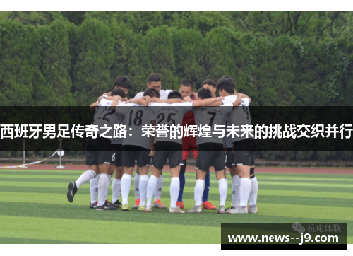 西班牙男足传奇之路：荣誉的辉煌与未来的挑战交织并行