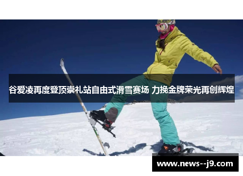 谷爱凌再度登顶崇礼站自由式滑雪赛场 力挽金牌荣光再创辉煌