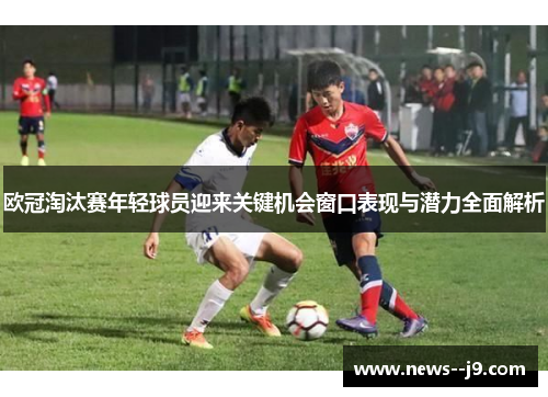 欧冠淘汰赛年轻球员迎来关键机会窗口表现与潜力全面解析 欧冠淘汰赛年轻球员迎来关键机会窗口表现与潜力全面解析