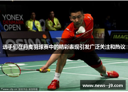 选手们在丹麦羽球赛中的精彩表现引发广泛关注和热议