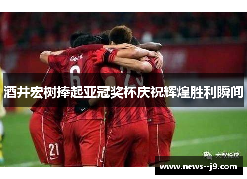 酒井宏树捧起亚冠奖杯庆祝辉煌胜利瞬间 酒井宏树捧起亚冠奖杯庆祝辉煌胜利瞬间