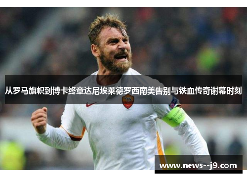 从罗马旗帜到博卡终章达尼埃莱德罗西南美告别与铁血传奇谢幕时刻