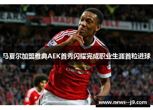 马夏尔加盟雅典AEK首秀闪耀完成职业生涯首粒进球 马夏尔加盟雅典AEK首秀闪耀完成职业生涯首粒进球