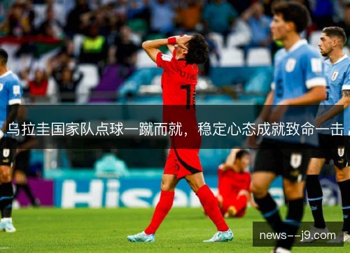 乌拉圭国家队点球一蹴而就,稳定心态成就致命一击 乌拉圭国家队点球一蹴而就,稳定心态成就致命一击