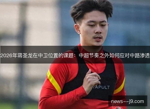 2026年蒋圣龙在中卫位置的课题：中超节奏之外如何应对中路渗透